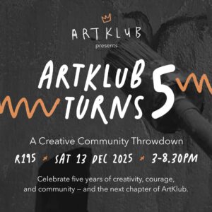 Square Poster — ArtKlub Turns 5 Throwdown – 1080×1080 (Site) ARTKLUB presents: ArtKlub Turns 5 A Creative Community Throwdown R195 ● Sat 13 Dec 2026 ● 3-8.30PM Celebrate five years of creativity, courage, and community - and the next chapter of ArtKlub.
